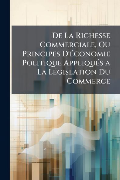De La Richesse Commerciale Ou Principes D'économie Politique Appliqués a La Législation Du Commerce