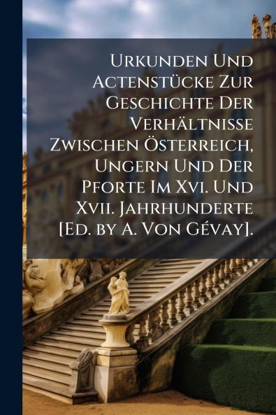 Urkunden Und Actenstücke Zur Geschichte Der Verhältnisse Zwischen Österreich Ungern Und Der Pforte Im Xvi. Und Xvii. Jahrhunderte [Ed. by A. Von Gévay].