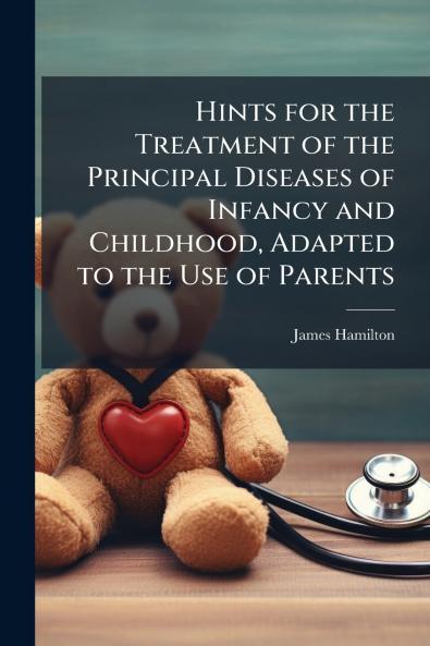 Hints for the Treatment of the Principal Diseases of Infancy and Childhood Adapted to the Use of Parents
