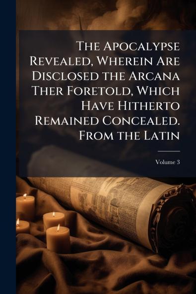 The Apocalypse Revealed Wherein Are Disclosed the Arcana Ther Foretold Which Have Hitherto Remained Concealed. From the Latin; Volume 3