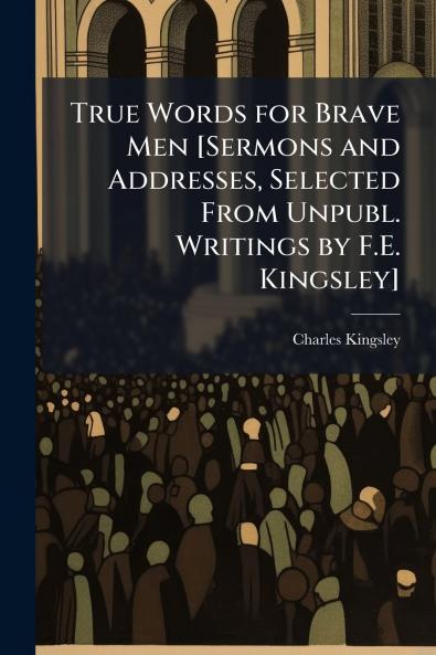 True Words for Brave Men [Sermons and Addresses Selected From Unpubl. Writings by F.E. Kingsley]