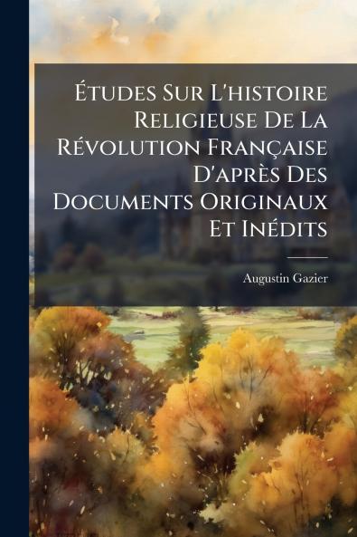 Études Sur L'histoire Religieuse De La Révolution Française D'après Des Documents Originaux Et Inédits