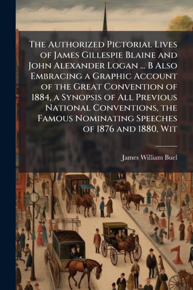 The Authorized Pictorial Lives of James Gillespie Blaine and John Alexander Logan ... B Also Embracing a Graphic Account of the Great Convention of 1884 a Synopsis of All Previous National Conventions the Famous Nominating Speeches of 1876 and 1880 Wit