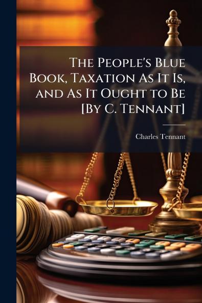 The People's Blue Book Taxation As It Is and As It Ought to Be [By C. Tennant]