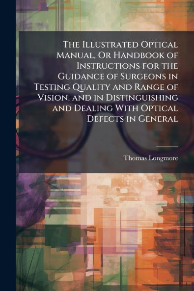The Illustrated Optical Manual Or Handbook of Instructions for the Guidance of Surgeons in Testing Quality and Range of Vision and in Distinguishing and Dealing With Optical Defects in General