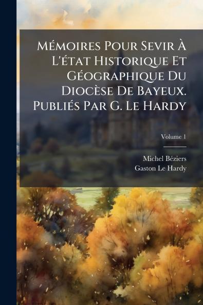 Mémoires Pour Sevir À L'état Historique Et Géographique Du Diocèse De Bayeux. Publiés Par G. Le Hardy; Volume 1