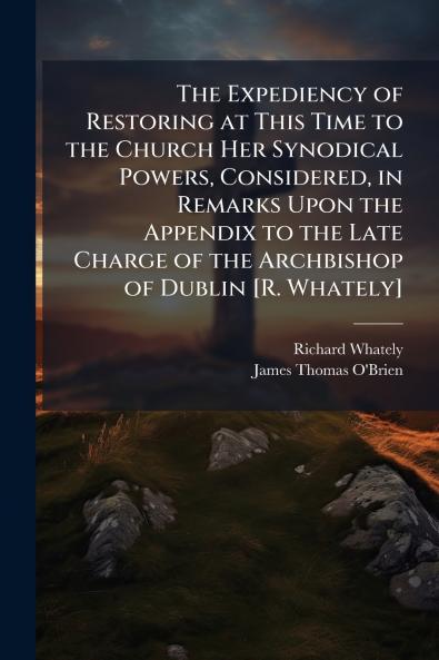 The Expediency of Restoring at This Time to the Church Her Synodical Powers Considered in Remarks Upon the Appendix to the Late Charge of the Archbishop of Dublin [R. Whately]