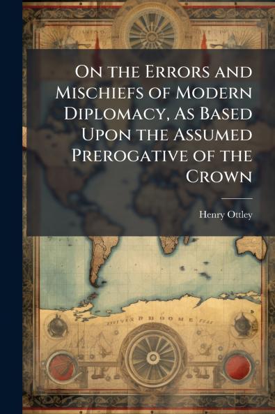 On the Errors and Mischiefs of Modern Diplomacy As Based Upon the Assumed Prerogative of the Crown