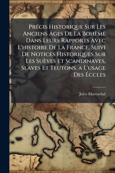 Précis Historique Sur Les Anciens Âges De La Bohème Dans Leurs Rapports Avec L'histoire De La France Suivi De Notices Historiques Sur Les Suèves Et Scandinaves Slaves Et Teutons. a L'usage Des Éccles