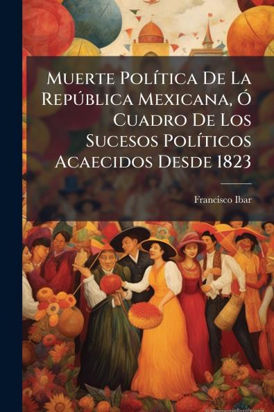 Muerte Política De La República Mexicana Ó Cuadro De Los Sucesos Políticos Acaecidos Desde 1823