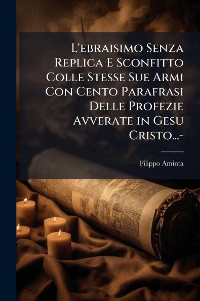 L'ebraisimo Senza Replica E Sconfitto Colle Stesse Sue Armi Con Cento Parafrasi Delle Profezie Avverate in Gesu Cristo...-