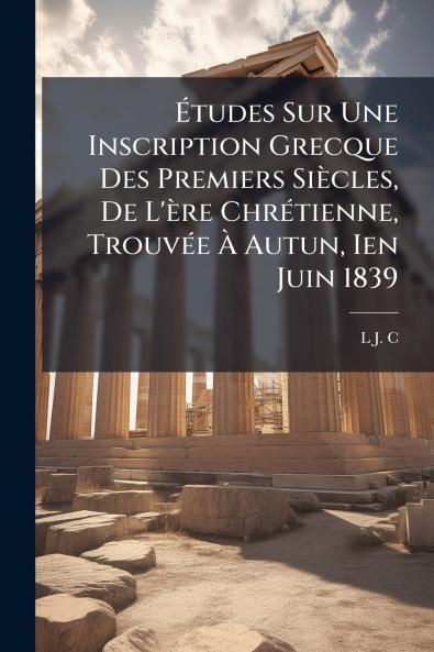 Études Sur Une Inscription Grecque Des Premiers Siècles De L'ère Chrétienne Trouvée À Autun Ien Juin 1839