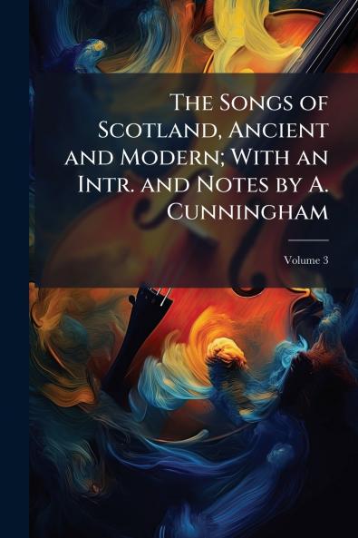The Songs of Scotland Ancient and Modern; With an Intr. and Notes by A. Cunningham; Volume 3