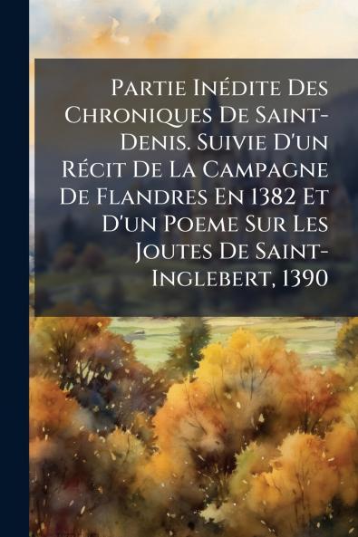 Partie Inédite Des Chroniques De Saint-Denis. Suivie D'un Récit De La Campagne De Flandres En 1382 Et D'un Poeme Sur Les Joutes De Saint-Inglebert 1390