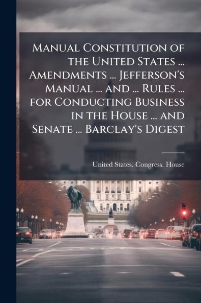 Manual Constitution of the United States ... Amendments ... Jefferson's Manual ... and ... Rules ... for Conducting Business in the House ... and Senate ... Barclay's Digest