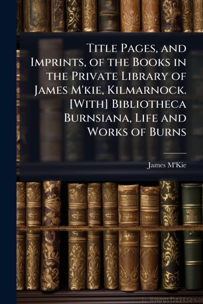Title Pages and Imprints of the Books in the Private Library of James M'kie Kilmarnock. [With] Bibliotheca Burnsiana Life and Works of Burns