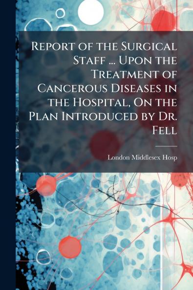 Report of the Surgical Staff ... Upon the Treatment of Cancerous Diseases in the Hospital On the Plan Introduced by Dr. Fell