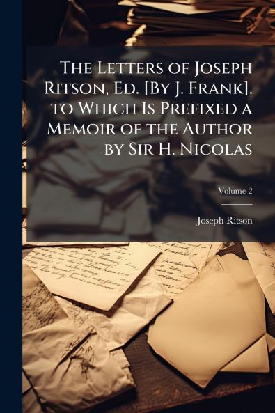 The Letters of Joseph Ritson Ed. [By J. Frank]. to Which Is Prefixed a Memoir of the Author by Sir H. Nicolas; Volume 2