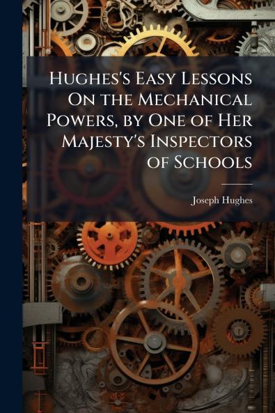 Hughes's Easy Lessons On the Mechanical Powers by One of Her Majesty's Inspectors of Schools