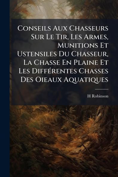 Conseils Aux Chasseurs Sur Le Tir Les Armes Munitions Et Ustensiles Du Chasseur La Chasse En Plaine Et Les Différentes Chasses Des Oieaux Aquatiques