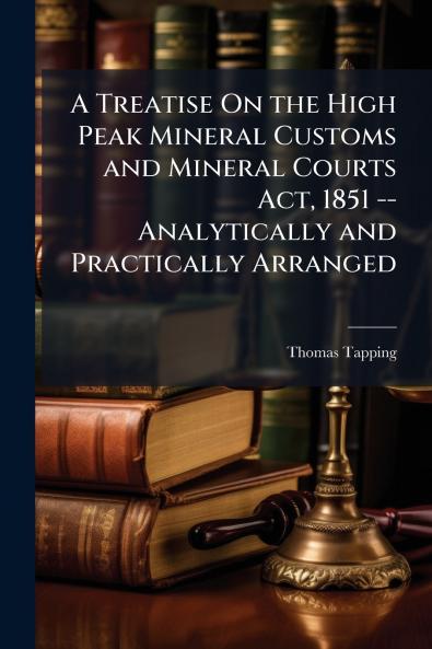 A Treatise On the High Peak Mineral Customs and Mineral Courts Act 1851 -- Analytically and Practically Arranged