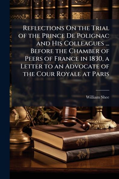 Reflections On the Trial of the Prince De Polignac and His Colleagues ... Before the Chamber of Peers of France in 1830 a Letter to an Advocate of the Cour Royale at Paris