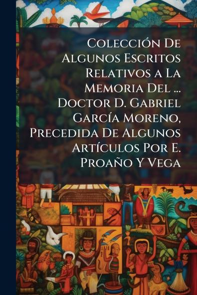 Colección De Algunos Escritos Relativos a La Memoria Del ... Doctor D. Gabriel García Moreno Precedida De Algunos Artículos Por E. Proaño Y Vega