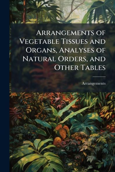 Arrangements of Vegetable Tissues and Organs Analyses of Natural Orders and Other Tables
