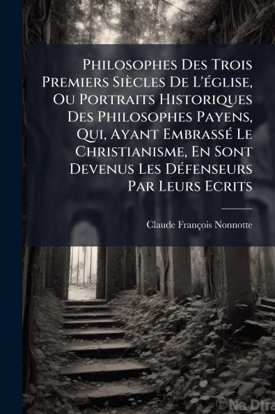 Philosophes Des Trois Premiers Siècles De L'église Ou Portraits Historiques Des Philosophes Payens Qui Ayant Embrassé Le Christianisme En Sont Devenus Les Défenseurs Par Leurs Ecrits