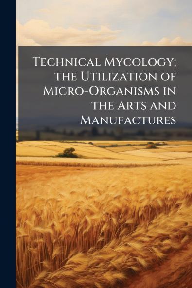 Technical Mycology; the Utilization of Micro-Organisms in the Arts and Manufactures