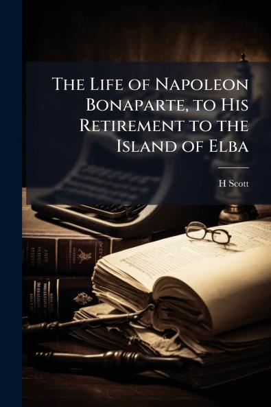 The Life of Napoleon Bonaparte to His Retirement to the Island of Elba