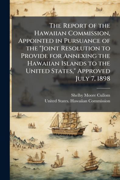 The Report of the Hawaiian Commission Appointed in Pursuance of the Joint Resolution to Provide for Annexing the Hawaiian Islands to the United States Approved July 7 1898
