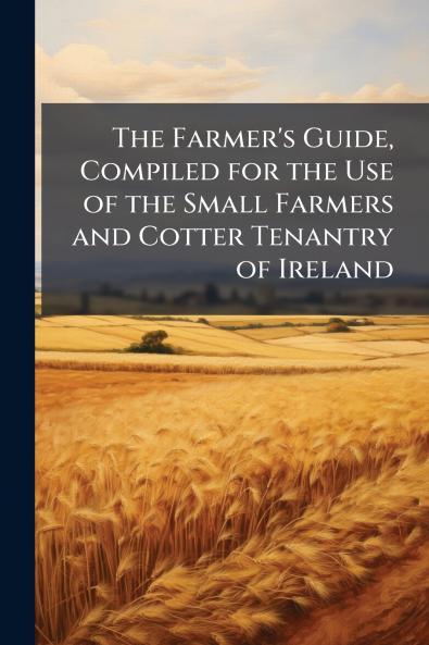 The Farmer's Guide Compiled for the Use of the Small Farmers and Cotter Tenantry of Ireland