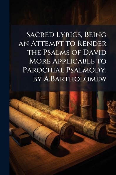 Sacred Lyrics Being an Attempt to Render the Psalms of David More Applicable to Parochial Psalmody by A.Bartholomew