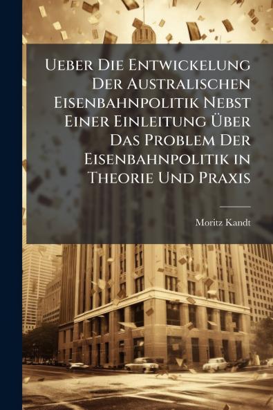 Ueber Die Entwickelung Der Australischen Eisenbahnpolitik Nebst Einer Einleitung Über Das Problem Der Eisenbahnpolitik in Theorie Und Praxis
