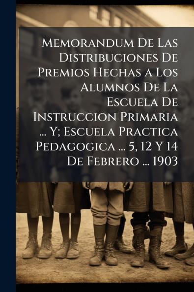 Memorandum De Las Distribuciones De Premios Hechas a Los Alumnos De La Escuela De Instruccion Primaria ... Y; Escuela Practica Pedagogica ... 5 12 Y 14 De Febrero ... 1903
