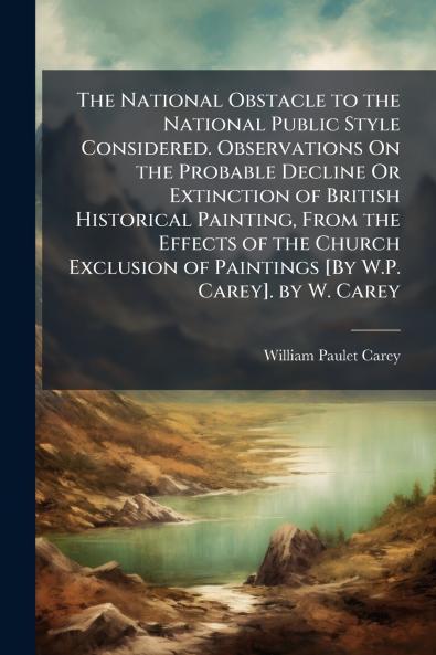 The National Obstacle to the National Public Style Considered. Observations On the Probable Decline Or Extinction of British Historical Painting From the Effects of the Church Exclusion of Paintings [By W.P. Carey]. by W. Carey