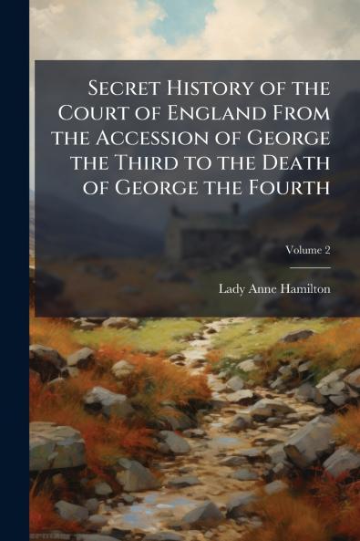Secret History of the Court of England From the Accession of George the Third to the Death of George the Fourth