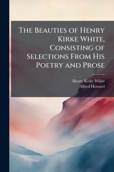 The Beauties of Henry Kirke White Consisting of Selections From His Poetry and Prose