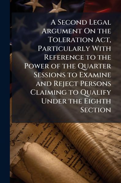 A Second Legal Argument On the Toleration Act Particularly With Reference to the Power of the Quarter Sessions to Examine and Reject Persons Claiming to Qualify Under the Eighth Section
