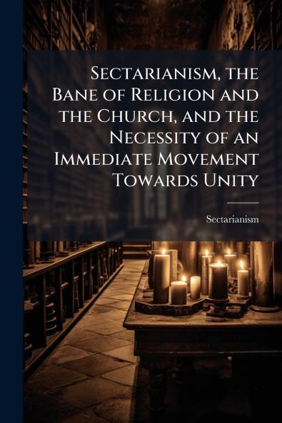 Sectarianism the Bane of Religion and the Church and the Necessity of an Immediate Movement Towards Unity