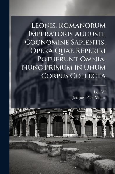 Leonis Romanorum Imperatoris Augusti Cognomine Sapientis Opera Quae Reperiri Potuerunt Omnia Nunc Primum in Unum Corpus Collecta