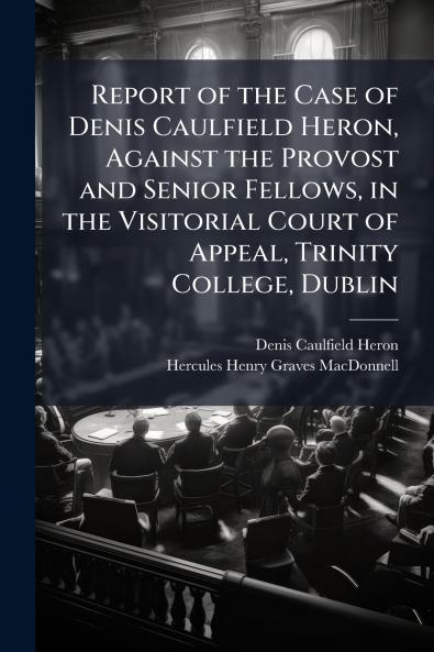 Report of the Case of Denis Caulfield Heron Against the Provost and Senior Fellows in the Visitorial Court of Appeal Trinity College Dublin