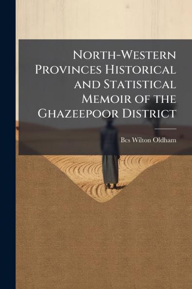 North-Western Provinces Historical and Statistical Memoir of the Ghazeepoor District