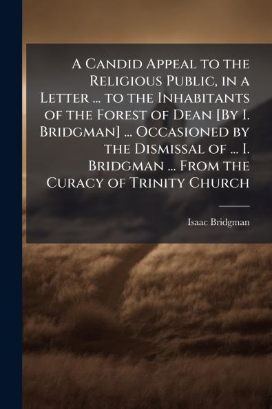 A Candid Appeal to the Religious Public in a Letter ... to the Inhabitants of the Forest of Dean [By I. Bridgman] ... Occasioned by the Dismissal of ... I. Bridgman ... From the Curacy of Trinity Church