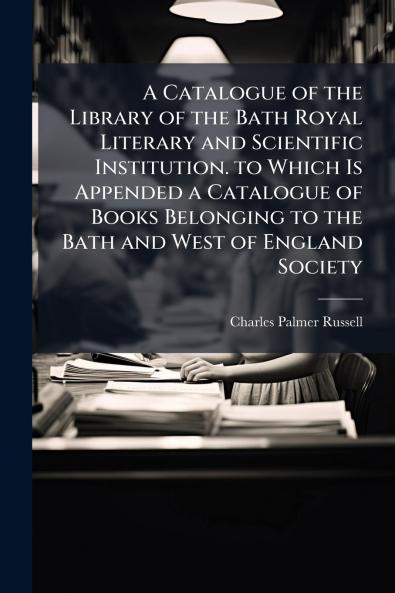 A Catalogue of the Library of the Bath Royal Literary and Scientific Institution. to Which Is Appended a Catalogue of Books Belonging to the Bath and West of England Society