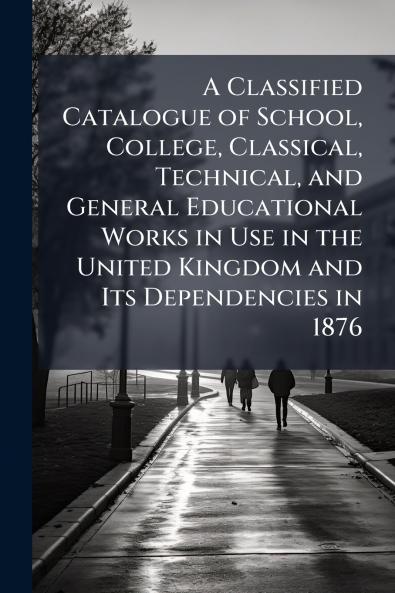 A Classified Catalogue of School College Classical Technical and General Educational Works in Use in the United Kingdom and Its Dependencies in 1876
