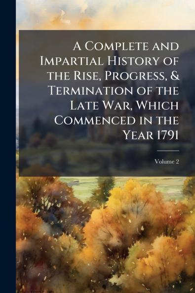 A Complete and Impartial History of the Rise Progress & Termination of the Late War Which Commenced in the Year 1791