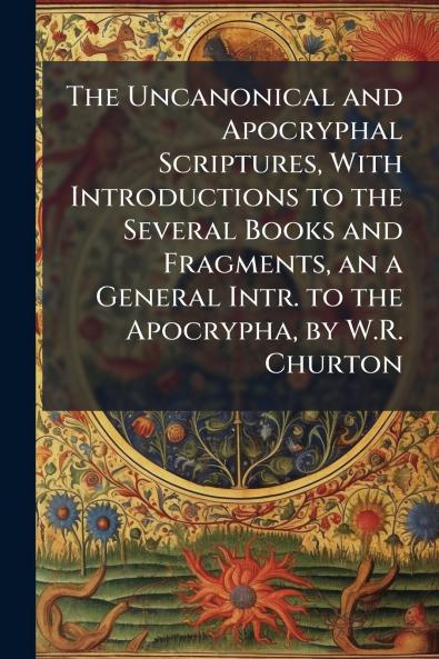 The Uncanonical and Apocryphal Scriptures With Introductions to the Several Books and Fragments an a General Intr. to the Apocrypha by W.R. Churton