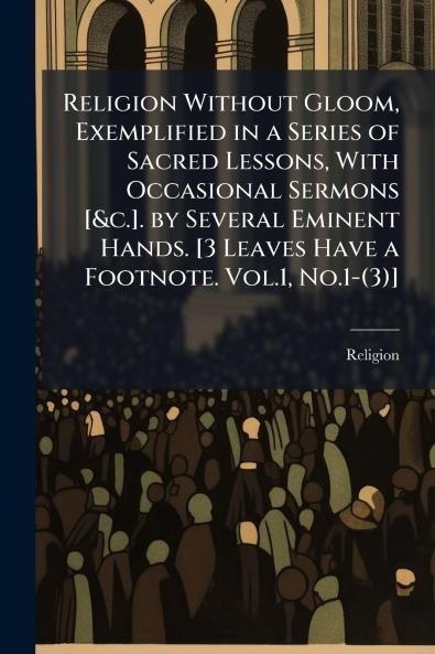Religion Without Gloom Exemplified in a Series of Sacred Lessons With Occasional Sermons [&c.]. by Several Eminent Hands. [3 Leaves Have a Footnote. Vol.1 No.1-(3)]